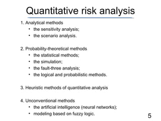 Quantitative risk analysis 1. Analytical methods the sensitivity analysis; the scenario analysis. 2. Probability-theoretical methods the statistical methods; the simulation; the fault-three analysis; the logical and probabilistic methods. 3. Heuristic methods of quantitative analysis 4. Unconventional methods the artificial intelligence (neural networks); modeling based on fuzzy logic. 