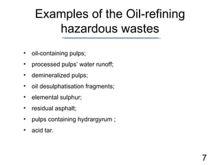 Examples of the Oil-refining hazardous wastes oil-containing pulps; processed pulps’ water runoff ; demineralized pulps ; oil desulphatisation fragments ; elemental sulphur ; residual asphalt ; pulps containing hydrargyrum  ; acid tar . 