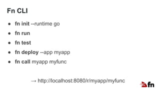 Fn CLI
● fn init --runtime go
● fn run
● fn test
● fn deploy --app myapp
● fn call myapp myfunc
→ http://localhost:8080/r/myapp/myfunc
 