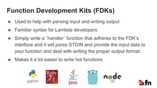 Function Development Kits (FDKs)
● Used to help with parsing input and writing output
● Familiar syntax for Lambda developers
● Simply write a `handler` function that adheres to the FDK’s
interface and it will parse STDIN and provide the input data to
your function and deal with writing the proper output format.
● Makes it a lot easier to write hot functions
 