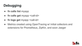 Debugging
● fn calls list myapp
● fn calls get myapp <call-id>
● fn logs get myapp <call-id>
● Metrics created using OpenTracing w/ initial collectors and
extensions for Prometheus, ZipKin, and soon Jaeger
 