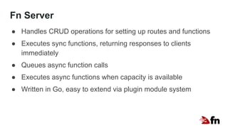 Fn Server
● Handles CRUD operations for setting up routes and functions
● Executes sync functions, returning responses to clients
immediately
● Queues async function calls
● Executes async functions when capacity is available
● Written in Go, easy to extend via plugin module system
 