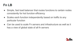 Fn LB
● Simple, fast load balancer that routes functions to certain nodes
consistently for hot function efficiency
● Scales each function independently based on traffic to any
particular function
● Can be used to scale Fn servers and infrastructure as well as it
has a view of global state of all fn servers
 