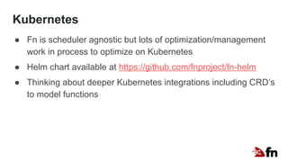 Kubernetes
● Fn is scheduler agnostic but lots of optimization/management
work in process to optimize on Kubernetes
● Helm chart available at https://github.com/fnproject/fn-helm
● Thinking about deeper Kubernetes integrations including CRD’s
to model functions
 