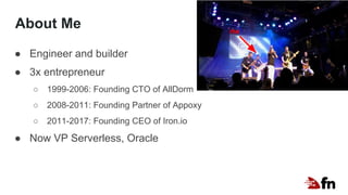 About Me
● Engineer and builder
● 3x entrepreneur
○ 1999-2006: Founding CTO of AllDorm
○ 2008-2011: Founding Partner of Appoxy
○ 2011-2017: Founding CEO of Iron.io
● Now VP Serverless, Oracle
me
 