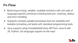 Fn Flow
● Build long-running, reliable, scalable functions with rich sets of
language-specific primitives including fork-join, chaining, delays
and error handling
● Supports complex parallel processes that are readable and
testable (including unit tests) with standard programming tools
● Java support using CompletableFuture API from Java 8 with
JS, Python, Go language support on the way!
 