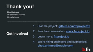Thank you!
1. Star the project: github.com/fnproject/fn
2. Join the conversation: slack.fnproject.io
3. Learn more: fnproject.io
4. We’re hiring engineers and evangelists:
chad.arimura@oracle.com
Chad Arimura
VP Serverless, Oracle
@chadarimura
Get Involved
 