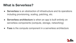 What is Serverless?
● Serverless is an abstraction of infrastructure and its operations
including provisioning, scaling, patching, etc.
● Serverless architecture is when an app is built entirely on
serverless components (compute, storage, networking)
● Faas is the compute component in a serverless architecture
 