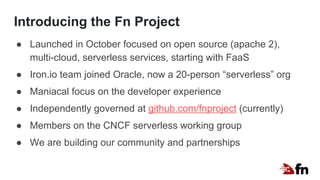 Introducing the Fn Project
● Launched in October focused on open source (apache 2),
multi-cloud, serverless services, starting with FaaS
● Iron.io team joined Oracle, now a 20-person “serverless” org
● Maniacal focus on the developer experience
● Independently governed at github.com/fnproject (currently)
● Members on the CNCF serverless working group
● We are building our community and partnerships
 