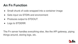 An Fn Function
● Small chunk of code wrapped into a container image
● Gets input via STDIN and environment
● Produces output to STDOUT
● Logs to STDERR
The Fn server handles everything else, like the API gateway, piping
things around, storing logs, etc.
 