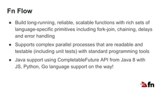 Fn Flow
● Build long-running, reliable, scalable functions with rich sets of
language-specific primitives including fork-join, chaining, delays
and error handling
● Supports complex parallel processes that are readable and
testable (including unit tests) with standard programming tools
● Java support using CompletableFuture API from Java 8 with
JS, Python, Go language support on the way!
 