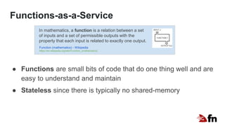 Functions-as-a-Service
● Functions are small bits of code that do one thing well and are
easy to understand and maintain
● Stateless since there is typically no shared-memory
In mathematics, a function is a relation between a set
of inputs and a set of permissible outputs with the
property that each input is related to exactly one output.
Function (mathematics) - Wikipedia
https://en.wikipedia.org/wiki/Function_(mathematics)
 