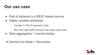 Our use case
● Part of backend is a REST-based service
● Highly variable workloads
○ Usually 1-150 of requests a day
○ But very high traffic during a few days every year
● Data aggregation + transformation
 Decision for Node + Serverless
 