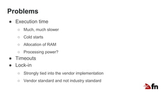 Problems
● Execution time
○ Much, much slower
○ Cold starts
○ Allocation of RAM
○ Processing power?
● Timeouts
● Lock-in
○ Strongly tied into the vendor implementation
○ Vendor standard and not industry standard
 