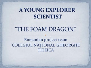 A YOUNG EXPLORER  SCIENTIST ”THE FOAM DRAGON” Romanian projectteam COLEGIUL NAȚIONAL GHEORGHE ȚIȚEICA 