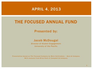 APRIL 4, 2013
1
THE FOCUSED ANNUAL FUND
Presented by:
Jacob McDougal
Director of Alumni Engagement
University of the Pacific
Presentation based on The Focused Company by Mark Gottfredson – Bain & Company
With analysis from Brian Kish of Campbell & Company
 
