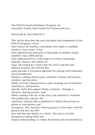 The FOCUS Family Resilience Program: An
Innovative Family Intervention for Trauma and Loss
WILLIAM R. SALTZMAN*,†
This article describes the core principles and components of the
FOCUS Program, a brief
intervention for families contending with single or multiple
trauma or loss events. It has
been administered nationally to thousands of military family
members since 2008 and has
been implemented in a wide range of civilian community,
medical, clinical, and school set-
tings. Developed by a team from the UCLA and Harvard
Medical Schools, the FOCUS Pro-
gram provides a structured approach for joining with traditional
and nontraditional
families, crafting shared goals, and then working with parents,
children, and the entire
family to build communication, make meaning out of traumatic
experiences, and practice
specific skills that support family resilience. Through a
narrative sharing process, each
family member tells his or her story and constructs a timeline
that graphically captures the
experience and provides a platform for family discussions on
points of convergence and
divergence. This narrative sharing process is first done with the
parents and then the chil-
dren and then the family as a whole. The aim is to build
perspective-taking skills and
mutual understanding, to reduce distortions and misattributions,
 