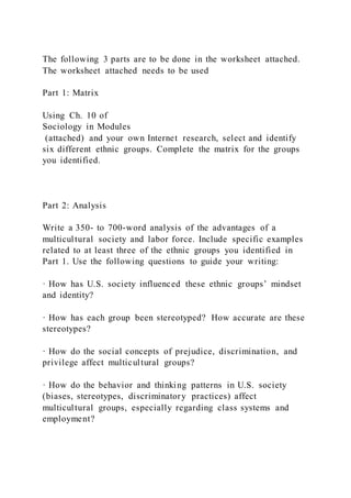 The following 3 parts are to be done in the worksheet attached.
The worksheet attached needs to be used
Part 1: Matrix
Using Ch. 10 of
Sociology in Modules
(attached) and your own Internet research, select and identify
six different ethnic groups. Complete the matrix for the groups
you identified.
Part 2: Analysis
Write a 350- to 700-word analysis of the advantages of a
multicultural society and labor force. Include specific examples
related to at least three of the ethnic groups you identified in
Part 1. Use the following questions to guide your writing:
· How has U.S. society influenced these ethnic groups’ mindset
and identity?
· How has each group been stereotyped? How accurate are these
stereotypes?
· How do the social concepts of prejudice, discrimination, and
privilege affect multicultural groups?
· How do the behavior and thinking patterns in U.S. society
(biases, stereotypes, discriminatory practices) affect
multicultural groups, especially regarding class systems and
employment?
 