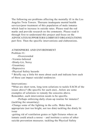 The following are problems affecting the mentally ill in the Los
Angeles Twin Towers. Thereare inadequate mental health
services/poor treatment of this population of male inmates
which lead to increase in suicide rates. Please read the red
marks and provide research on the comments. Please read it
through first to understand this project and focus on the
ADVOCATES/SUPPORTERS/LOBBYIST/ORGANIZATIONS
part first. Then the specific interventions and elaborations.
ATMOSPHERE AND ENVIRONMENT
Problem #1:
-Overcrowded
-Vermin-Infested
-Dimly-Lit, Noisy
-Unsanitary
-Depressive
-Physical Safety hazards
* Briefly say a little bit more about each and indicate how each
of these can impact suicidal tendencies
Interventions:
*What are short term, long term solutions to tackle EACH of the
issues above? (Be specific for each one)…below are some
examples of solutions to remedy the concerns above.
Remember, each intervention needs to be specific.
-Perhaps enforcing daily clean-up routine for inmates?
(tackling the unsanitary)
-Change some of the lighting in the cells. Make them
appropriate (not too bright, not too dim) tackling the dimly lit
issue
-getting rid of ventilation grates or light fixtures where an
inmate could attach a noose – and institute a series of other
suicide prevention measures. tackling the Physical Safety
 