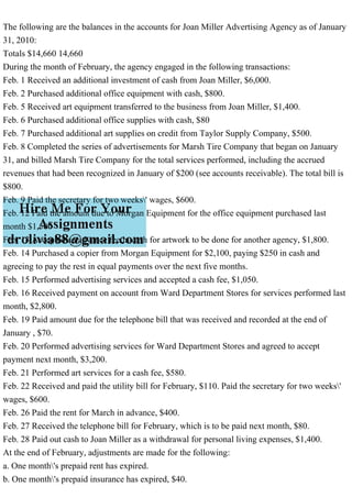 The following are the balances in the accounts for Joan Miller Advertising Agency as of January
31, 2010:
Totals $14,660 14,660
During the month of February, the agency engaged in the following transactions:
Feb. 1 Received an additional investment of cash from Joan Miller, $6,000.
Feb. 2 Purchased additional office equipment with cash, $800.
Feb. 5 Received art equipment transferred to the business from Joan Miller, $1,400.
Feb. 6 Purchased additional office supplies with cash, $80
Feb. 7 Purchased additional art supplies on credit from Taylor Supply Company, $500.
Feb. 8 Completed the series of advertisements for Marsh Tire Company that began on January
31, and billed Marsh Tire Company for the total services performed, including the accrued
revenues that had been recognized in January of $200 (see accounts receivable). The total bill is
$800.
Feb. 9 Paid the secretary for two weeks' wages, $600.
Feb. 12 Paid the amount due to Morgan Equipment for the office equipment purchased last
month $1,500
Feb. 13 Accepted an advance fee in cash for artwork to be done for another agency, $1,800.
Feb. 14 Purchased a copier from Morgan Equipment for $2,100, paying $250 in cash and
agreeing to pay the rest in equal payments over the next five months.
Feb. 15 Performed advertising services and accepted a cash fee, $1,050.
Feb. 16 Received payment on account from Ward Department Stores for services performed last
month, $2,800.
Feb. 19 Paid amount due for the telephone bill that was received and recorded at the end of
January , $70.
Feb. 20 Performed advertising services for Ward Department Stores and agreed to accept
payment next month, $3,200.
Feb. 21 Performed art services for a cash fee, $580.
Feb. 22 Received and paid the utility bill for February, $110. Paid the secretary for two weeks'
wages, $600.
Feb. 26 Paid the rent for March in advance, $400.
Feb. 27 Received the telephone bill for February, which is to be paid next month, $80.
Feb. 28 Paid out cash to Joan Miller as a withdrawal for personal living expenses, $1,400.
At the end of February, adjustments are made for the following:
a. One month's prepaid rent has expired.
b. One month's prepaid insurance has expired, $40.
 