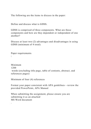 The following are the items to discuss in the paper:
Define and discuss what is GDSS.
GDSS is comprised of three components. What are those
components and how are they dependent or independent of one
another?
Discuss at least two (2) advantages and disadvantages in using
GDSS (minimum of 4 total).
Paper requirements
:
Minimum
1200
words (excluding title page, table of contents, abstract, and
references pages)
Minimum of four (4) references
Format your paper consistent with APA guidelines - review the
provided PowerPoint, APA Manual
When submitting the assignment, please ensure you are
submitting it as an attached
MS Word document
.
 