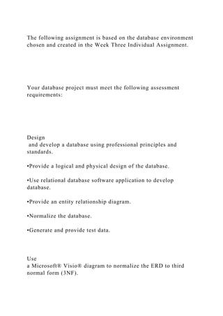 The following assignment is based on the database environment
chosen and created in the Week Three Individual Assignment.
Your database project must meet the following assessment
requirements:
Design
and develop a database using professional principles and
standards.
•Provide a logical and physical design of the database.
•Use relational database software application to develop
database.
•Provide an entity relationship diagram.
•Normalize the database.
•Generate and provide test data.
Use
a Microsoft® Visio® diagram to normalize the ERD to third
normal form (3NF).
 