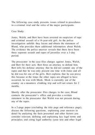 The following case study presents issues related to procedures
in a criminal trial and the roles of the major participants.
Case Study:
Jones, Walsh, and Bert have been arrested on suspicion of rape
and criminal assault of a 14-year-old girl. As the police
investigation unfolds they locate and obtain the statement of
Bland, who provides them additional information about Walsh.
The evidence the police uncover reveals that there have been
three separate assault and rapes of juveniles over a 3-day
period.
The prosecutor in the case files charges against Jones, Walsh,
and Bert for their acts. Bert hires an attorney to defend him.
Bert tells his defense attorney that he did not commit any of the
rapes and that he was only present one time with Jones and al l
he did was hit one of the girls. Bert explains that he can prove
this because at the times the other rapes are alleged to have
occurred, he was with Mook. Mook is currently out of the
country on a mountain climbing trip and will not return for 2
months.
Shortly after the prosecutor files charges in the case, Bland
contacts the prosecutor’s office and provides a written
statement to the prosecutor that Walsh was not present during
any of the rapes.
In a 2-page paper (excluding the title page and reference page),
discuss the following questions, explaining your answers in
detail by analyzing the facts presented and other factors you
consider relevant; defining and explaining key legal terms and
principles; and citing legal authority (your text and other legal
 