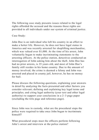 The following case study presents issues related to the legal
rights afforded the accused and the reasons those rights are
provided to all individuals under our system of criminal justice.
Case Study:
John Doe is an individual who left his country in an effort to
make a better life. However, he does not have legal status in
America and was recently arrested for shoplifting merchandise,
which was valued over $1,000. At the time of his arrest, John
voluntarily began to make incriminating statements to the
arresting officers. At the police station, detectives conducted an
interrogation of John asking him about the theft. John Doe has
had no prior arrests, is 35 years old, and most of John Doe’s
family still resides in his home country. Due to the amount of
money involved, the crime is deemed a felony and John was
arrested and placed in county jail, however, he has no money
for bail.
Please discuss the following questions, explaining your answers
in detail by analyzing the facts presented and other factors you
consider relevant; defining and explaining key legal terms and
principles; and citing legal authority (your text and other legal
authority) to support your conclusions in a 2–3 page paper
(excluding the title page and reference page).
Since John was in custody, what are the procedural steps the
police were required to take once John began to incriminate
himself?
What procedural steps must the officers perform following
John’s arrest and interview at the police station?
 
