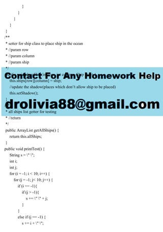 }
}
}
}
}
/**
* setter for ship class to place ship in the ocean
* //param row
* //param column
* //param ship
*/
public void placeShip(int row, int column, Ship ship) {
this.ships[row][column] = ship;
//update the shadow(places which don't allow ship to be placed)
this.setShadow();
}
/**
* all ships list getter for testing
* //return
*/
public ArrayList getAllShips() {
return this.allShips;
}
public void printTest() {
String s = " ";
int i;
int j;
for (i = -1; i < 10; i++) {
for (j = -1; j< 10; j++) {
if (i == -1){
if (j > -1){
s += " " + j;
}
}
else if (j == -1) {
s += i + " ";
 