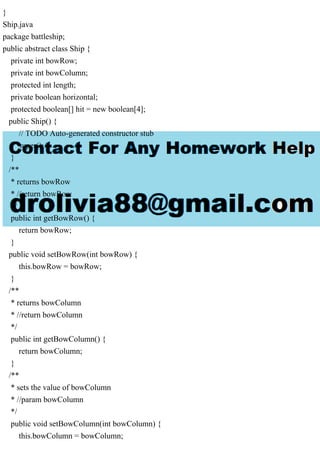 }
Ship.java
package battleship;
public abstract class Ship {
private int bowRow;
private int bowColumn;
protected int length;
private boolean horizontal;
protected boolean[] hit = new boolean[4];
public Ship() {
// TODO Auto-generated constructor stub
super();
}
/**
* returns bowRow
* //return bowRow
*/
public int getBowRow() {
return bowRow;
}
public void setBowRow(int bowRow) {
this.bowRow = bowRow;
}
/**
* returns bowColumn
* //return bowColumn
*/
public int getBowColumn() {
return bowColumn;
}
/**
* sets the value of bowColumn
* //param bowColumn
*/
public void setBowColumn(int bowColumn) {
this.bowColumn = bowColumn;
 