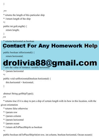 }
/**
* returns the length of this particular ship
* //return length of the ship
*/
public int getLength() {
return length;
}
/**
* returns horizontal as boolean
* //return isHorizontal
*/
public boolean isHorizontal() {
return horizontal;
}
/**
* sets the value of instance variable horizontal
* //param horizontal
*/
public void setHorizontal(boolean horizontal) {
this.horizontal = horizontal;
}
abstract String getShipType();
/**
* returns true if it is okay to put a ship of certain length with its bow in this location, with the
given orientation
* returns false otherwise
* //param row
* //param column
* //param horizontal
* //param ocean
* //return okToPlaceShipAt as boolean
*/
public boolean okToPlaceShipAt(int row, int column, boolean horizontal, Ocean ocean){
 