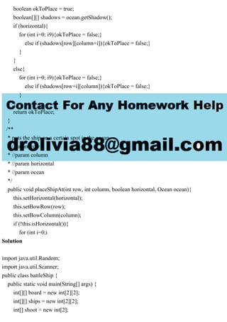 boolean okToPlace = true;
boolean[][] shadows = ocean.getShadow();
if (horizontal){
for (int i=0; i9){okToPlace = false;}
else if (shadows[row][column+i]){okToPlace = false;}
}
}
else{
for (int i=0; i9){okToPlace = false;}
else if (shadows[row+i][column]){okToPlace = false;}
}
}
return okToPlace;
}
/**
* puts the ship on a certain spot in the ocean
* //param row
* //param column
* //param horizontal
* //param ocean
*/
public void placeShipAt(int row, int column, boolean horizontal, Ocean ocean){
this.setHorizontal(horizontal);
this.setBowRow(row);
this.setBowColumn(column);
if (!this.isHorizontal()){
for (int i=0;i
Solution
import java.util.Random;
import java.util.Scanner;
public class battleShip {
public static void main(String[] args) {
int[][] board = new int[2][2];
int[][] ships = new int[2][2];
int[] shoot = new int[2];
 