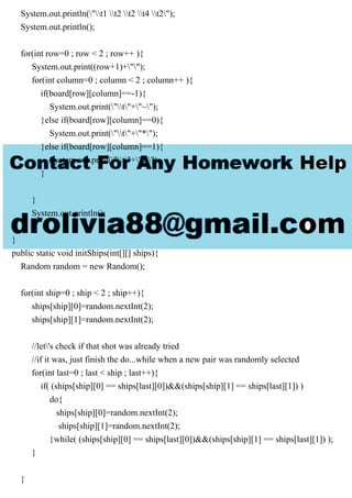 System.out.println("t1 t2 t2 t4 t2");
System.out.println();
for(int row=0 ; row < 2 ; row++ ){
System.out.print((row+1)+"");
for(int column=0 ; column < 2 ; column++ ){
if(board[row][column]==-1){
System.out.print("t"+"~");
}else if(board[row][column]==0){
System.out.print("t"+"*");
}else if(board[row][column]==1){
System.out.print("t"+"X");
}
}
System.out.println();
}
}
public static void initShips(int[][] ships){
Random random = new Random();
for(int ship=0 ; ship < 2 ; ship++){
ships[ship][0]=random.nextInt(2);
ships[ship][1]=random.nextInt(2);
//let's check if that shot was already tried
//if it was, just finish the do...while when a new pair was randomly selected
for(int last=0 ; last < ship ; last++){
if( (ships[ship][0] == ships[last][0])&&(ships[ship][1] == ships[last][1]) )
do{
ships[ship][0]=random.nextInt(2);
ships[ship][1]=random.nextInt(2);
}while( (ships[ship][0] == ships[last][0])&&(ships[ship][1] == ships[last][1]) );
}
}
 