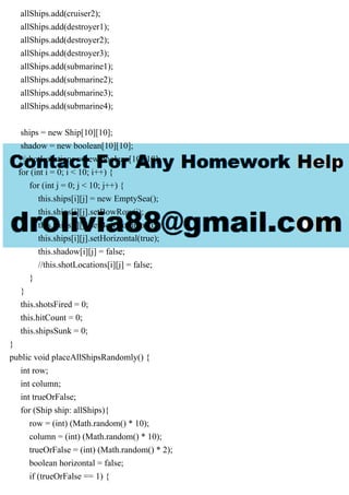 allShips.add(cruiser2);
allShips.add(destroyer1);
allShips.add(destroyer2);
allShips.add(destroyer3);
allShips.add(submarine1);
allShips.add(submarine2);
allShips.add(submarine3);
allShips.add(submarine4);
ships = new Ship[10][10];
shadow = new boolean[10][10];
//shotLocations = new boolean[10][10];
for (int i = 0; i < 10; i++) {
for (int j = 0; j < 10; j++) {
this.ships[i][j] = new EmptySea();
this.ships[i][j].setBowRow(i);
this.ships[i][j].setBowColumn(j);
this.ships[i][j].setHorizontal(true);
this.shadow[i][j] = false;
//this.shotLocations[i][j] = false;
}
}
this.shotsFired = 0;
this.hitCount = 0;
this.shipsSunk = 0;
}
public void placeAllShipsRandomly() {
int row;
int column;
int trueOrFalse;
for (Ship ship: allShips){
row = (int) (Math.random() * 10);
column = (int) (Math.random() * 10);
trueOrFalse = (int) (Math.random() * 2);
boolean horizontal = false;
if (trueOrFalse == 1) {
 