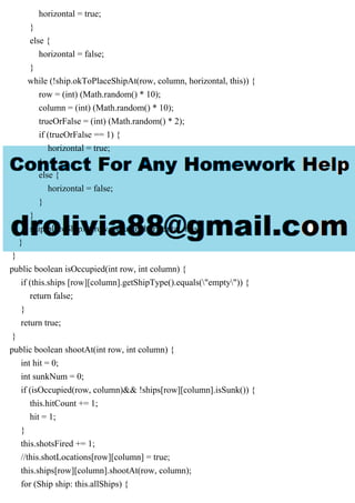 horizontal = true;
}
else {
horizontal = false;
}
while (!ship.okToPlaceShipAt(row, column, horizontal, this)) {
row = (int) (Math.random() * 10);
column = (int) (Math.random() * 10);
trueOrFalse = (int) (Math.random() * 2);
if (trueOrFalse == 1) {
horizontal = true;
}
else {
horizontal = false;
}
}
ship.placeShipAt(row, column, horizontal, this);
}
}
public boolean isOccupied(int row, int column) {
if (this.ships [row][column].getShipType().equals("empty")) {
return false;
}
return true;
}
public boolean shootAt(int row, int column) {
int hit = 0;
int sunkNum = 0;
if (isOccupied(row, column)&& !ships[row][column].isSunk()) {
this.hitCount += 1;
hit = 1;
}
this.shotsFired += 1;
//this.shotLocations[row][column] = true;
this.ships[row][column].shootAt(row, column);
for (Ship ship: this.allShips) {
 