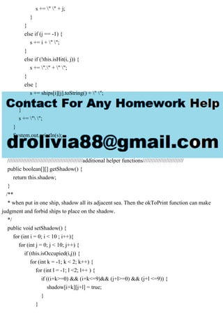 s += " " + j;
}
}
else if (j == -1) {
s += i + " ";
}
else if (!this.isHit(i, j)) {
s += "." + " ";
}
else {
s += ships[i][j].toString() + " ";
}
}
s += " ";
}
System.out.println(s);
}
////////////////////////////////////////////////additional helper functions//////////////////////////
public boolean[][] getShadow() {
return this.shadow;
}
/**
* when put in one ship, shadow all its adjacent sea. Then the okToPrint function can make
judgment and forbid ships to place on the shadow.
*/
public void setShadow() {
for (int i = 0; i < 10 ; i++){
for (int j = 0; j < 10; j++) {
if (this.isOccupied(i,j)) {
for (int k = -1; k < 2; k++) {
for (int l = -1; l <2; l++ ) {
if ((i+k>=0) && (i+k<=9)&& (j+l>=0) && (j+l <=9)) {
shadow[i+k][j+l] = true;
}
}
 