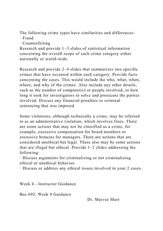 The following crime types have similarities and differences:
· Fraud
· Counterfeiting
Research and provide 1–3 slides of statistical information
concerning the overall scope of each crime category either
nationally or world-wide.
Research and provide 2–4 slides that summarizes two specific
crimes that have occurred within each category. Provide facts
concerning the cases. This would include the who, what, when,
where, and why of the crimes. Also include any other details,
such as the number of computer(s) or people involved, or how
long it took for investigators to solve and prosecute the parties
involved. Discuss any financial penalties or criminal
sentencing that was imposed.
Some violations, although technically a crime, may be referred
to as an administrative violation, which involves fines. There
are some actions that may not be classified as a crime, for
example, excessive compensation for board members or
excessive bonuses for managers. There are actions that are
considered unethical but legal. There also may be some actions
that are illegal but ethical. Provide 1–2 slides addressing the
following:
· Discuss arguments for criminalizing or not criminalizing
ethical or unethical behavior.
· Discuss or address any ethical issues involved in your 2 cases.
Week 4 - Instructor Guidance
Bus 692: Week 4 Guidance
Dr. Marvee Marr
 