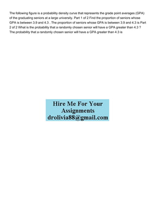 The following figure is a probability density curve that represents the grade point averages (GPA)
of the graduating seniors at a large university. Part 1 of 2 Find the proportion of seniors whose
GPA is between 3.9 and 4.3 . The proportion of seniors whose GPA is between 3.9 and 4.3 is Part
2 of 2 What is the probability that a randomly chosen senior will have a GPA greater than 4.3 ?
The probability that a randomly chosen senior will have a GPA greater than 4.3 is
 