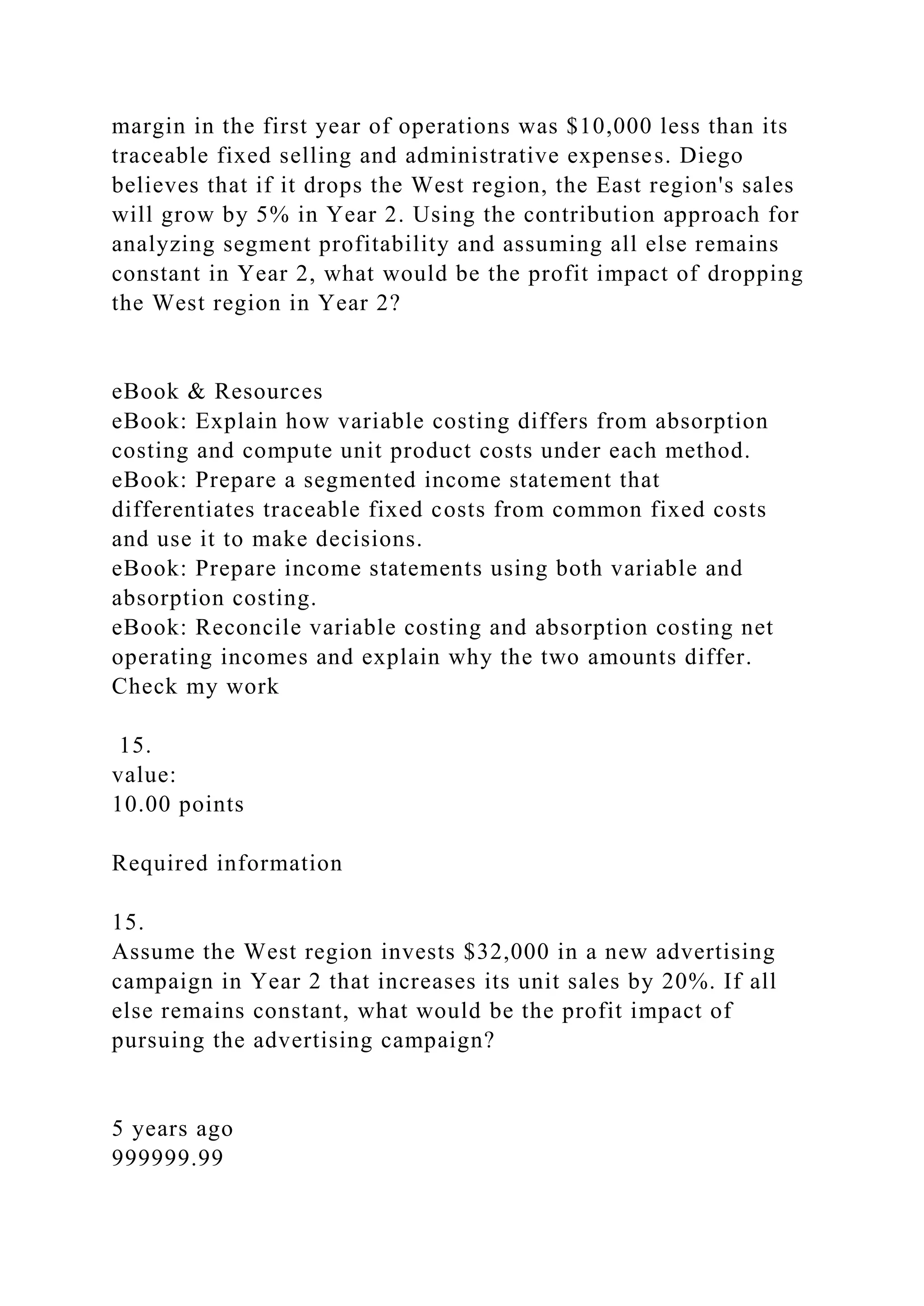margin in the first year of operations was $10,000 less than its
traceable fixed selling and administrative expenses. Diego
believes that if it drops the West region, the East region's sales
will grow by 5% in Year 2. Using the contribution approach for
analyzing segment profitability and assuming all else remains
constant in Year 2, what would be the profit impact of dropping
the West region in Year 2?
eBook & Resources
eBook: Explain how variable costing differs from absorption
costing and compute unit product costs under each method.
eBook: Prepare a segmented income statement that
differentiates traceable fixed costs from common fixed costs
and use it to make decisions.
eBook: Prepare income statements using both variable and
absorption costing.
eBook: Reconcile variable costing and absorption costing net
operating incomes and explain why the two amounts differ.
Check my work
15.
value:
10.00 points
Required information
15.
Assume the West region invests $32,000 in a new advertising
campaign in Year 2 that increases its unit sales by 20%. If all
else remains constant, what would be the profit impact of
pursuing the advertising campaign?
5 years ago
999999.99
 
