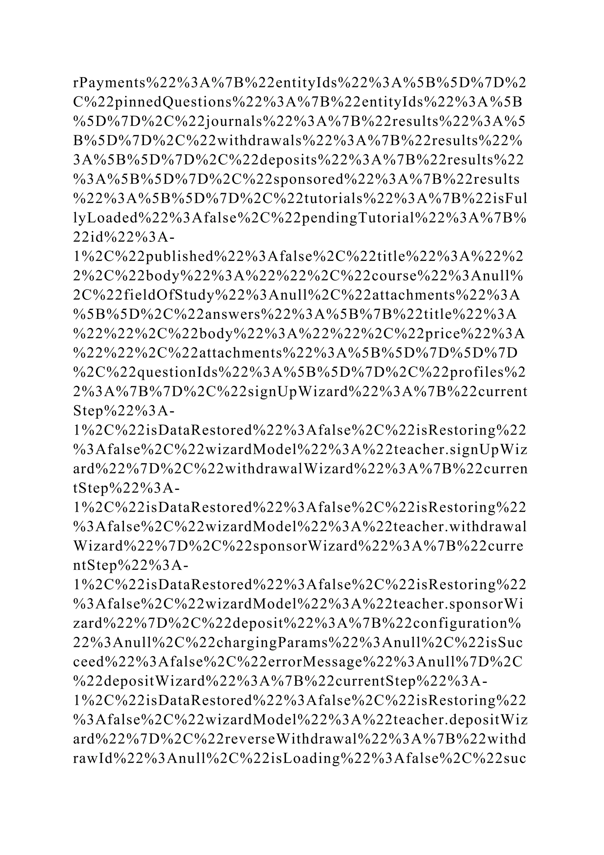 rPayments%22%3A%7B%22entityIds%22%3A%5B%5D%7D%2
C%22pinnedQuestions%22%3A%7B%22entityIds%22%3A%5B
%5D%7D%2C%22journals%22%3A%7B%22results%22%3A%5
B%5D%7D%2C%22withdrawals%22%3A%7B%22results%22%
3A%5B%5D%7D%2C%22deposits%22%3A%7B%22results%22
%3A%5B%5D%7D%2C%22sponsored%22%3A%7B%22results
%22%3A%5B%5D%7D%2C%22tutorials%22%3A%7B%22isFul
lyLoaded%22%3Afalse%2C%22pendingTutorial%22%3A%7B%
22id%22%3A-
1%2C%22published%22%3Afalse%2C%22title%22%3A%22%2
2%2C%22body%22%3A%22%22%2C%22course%22%3Anull%
2C%22fieldOfStudy%22%3Anull%2C%22attachments%22%3A
%5B%5D%2C%22answers%22%3A%5B%7B%22title%22%3A
%22%22%2C%22body%22%3A%22%22%2C%22price%22%3A
%22%22%2C%22attachments%22%3A%5B%5D%7D%5D%7D
%2C%22questionIds%22%3A%5B%5D%7D%2C%22profiles%2
2%3A%7B%7D%2C%22signUpWizard%22%3A%7B%22current
Step%22%3A-
1%2C%22isDataRestored%22%3Afalse%2C%22isRestoring%22
%3Afalse%2C%22wizardModel%22%3A%22teacher.signUpWiz
ard%22%7D%2C%22withdrawalWizard%22%3A%7B%22curren
tStep%22%3A-
1%2C%22isDataRestored%22%3Afalse%2C%22isRestoring%22
%3Afalse%2C%22wizardModel%22%3A%22teacher.withdrawal
Wizard%22%7D%2C%22sponsorWizard%22%3A%7B%22curre
ntStep%22%3A-
1%2C%22isDataRestored%22%3Afalse%2C%22isRestoring%22
%3Afalse%2C%22wizardModel%22%3A%22teacher.sponsorWi
zard%22%7D%2C%22deposit%22%3A%7B%22configuration%
22%3Anull%2C%22chargingParams%22%3Anull%2C%22isSuc
ceed%22%3Afalse%2C%22errorMessage%22%3Anull%7D%2C
%22depositWizard%22%3A%7B%22currentStep%22%3A-
1%2C%22isDataRestored%22%3Afalse%2C%22isRestoring%22
%3Afalse%2C%22wizardModel%22%3A%22teacher.depositWiz
ard%22%7D%2C%22reverseWithdrawal%22%3A%7B%22withd
rawId%22%3Anull%2C%22isLoading%22%3Afalse%2C%22suc
 