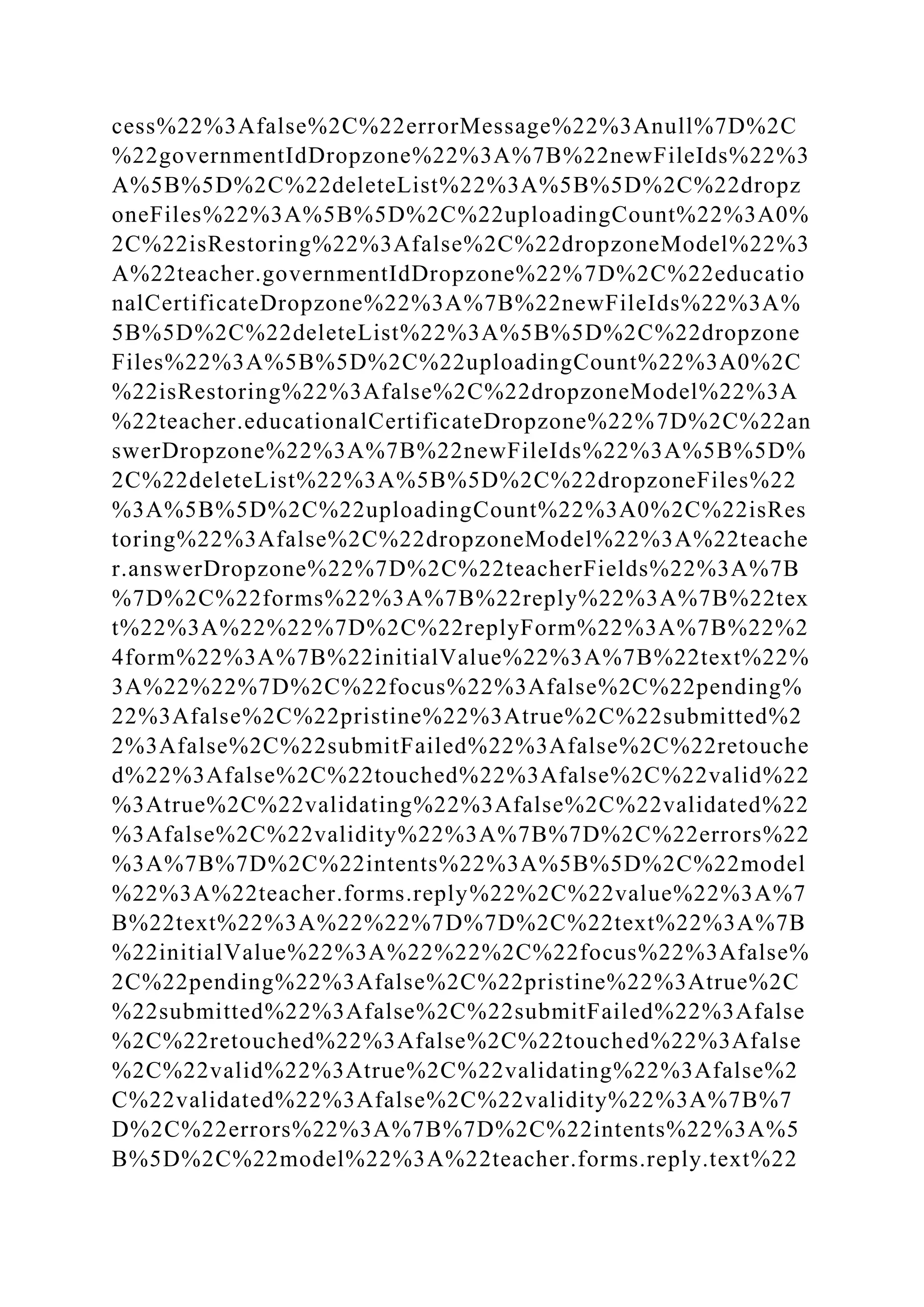 cess%22%3Afalse%2C%22errorMessage%22%3Anull%7D%2C
%22governmentIdDropzone%22%3A%7B%22newFileIds%22%3
A%5B%5D%2C%22deleteList%22%3A%5B%5D%2C%22dropz
oneFiles%22%3A%5B%5D%2C%22uploadingCount%22%3A0%
2C%22isRestoring%22%3Afalse%2C%22dropzoneModel%22%3
A%22teacher.governmentIdDropzone%22%7D%2C%22educatio
nalCertificateDropzone%22%3A%7B%22newFileIds%22%3A%
5B%5D%2C%22deleteList%22%3A%5B%5D%2C%22dropzone
Files%22%3A%5B%5D%2C%22uploadingCount%22%3A0%2C
%22isRestoring%22%3Afalse%2C%22dropzoneModel%22%3A
%22teacher.educationalCertificateDropzone%22%7D%2C%22an
swerDropzone%22%3A%7B%22newFileIds%22%3A%5B%5D%
2C%22deleteList%22%3A%5B%5D%2C%22dropzoneFiles%22
%3A%5B%5D%2C%22uploadingCount%22%3A0%2C%22isRes
toring%22%3Afalse%2C%22dropzoneModel%22%3A%22teache
r.answerDropzone%22%7D%2C%22teacherFields%22%3A%7B
%7D%2C%22forms%22%3A%7B%22reply%22%3A%7B%22tex
t%22%3A%22%22%7D%2C%22replyForm%22%3A%7B%22%2
4form%22%3A%7B%22initialValue%22%3A%7B%22text%22%
3A%22%22%7D%2C%22focus%22%3Afalse%2C%22pending%
22%3Afalse%2C%22pristine%22%3Atrue%2C%22submitted%2
2%3Afalse%2C%22submitFailed%22%3Afalse%2C%22retouche
d%22%3Afalse%2C%22touched%22%3Afalse%2C%22valid%22
%3Atrue%2C%22validating%22%3Afalse%2C%22validated%22
%3Afalse%2C%22validity%22%3A%7B%7D%2C%22errors%22
%3A%7B%7D%2C%22intents%22%3A%5B%5D%2C%22model
%22%3A%22teacher.forms.reply%22%2C%22value%22%3A%7
B%22text%22%3A%22%22%7D%7D%2C%22text%22%3A%7B
%22initialValue%22%3A%22%22%2C%22focus%22%3Afalse%
2C%22pending%22%3Afalse%2C%22pristine%22%3Atrue%2C
%22submitted%22%3Afalse%2C%22submitFailed%22%3Afalse
%2C%22retouched%22%3Afalse%2C%22touched%22%3Afalse
%2C%22valid%22%3Atrue%2C%22validating%22%3Afalse%2
C%22validated%22%3Afalse%2C%22validity%22%3A%7B%7
D%2C%22errors%22%3A%7B%7D%2C%22intents%22%3A%5
B%5D%2C%22model%22%3A%22teacher.forms.reply.text%22
 