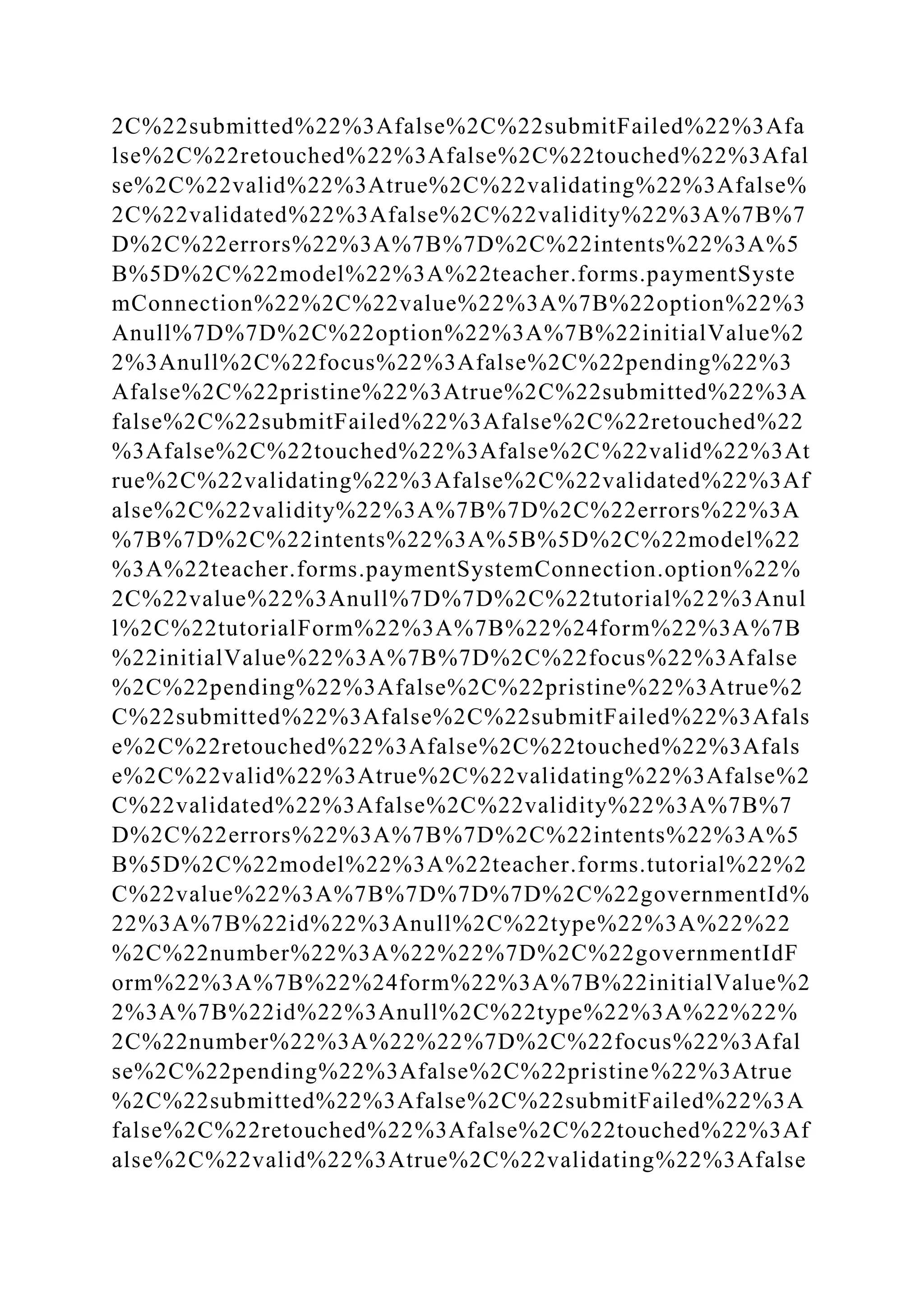 2C%22submitted%22%3Afalse%2C%22submitFailed%22%3Afa
lse%2C%22retouched%22%3Afalse%2C%22touched%22%3Afal
se%2C%22valid%22%3Atrue%2C%22validating%22%3Afalse%
2C%22validated%22%3Afalse%2C%22validity%22%3A%7B%7
D%2C%22errors%22%3A%7B%7D%2C%22intents%22%3A%5
B%5D%2C%22model%22%3A%22teacher.forms.paymentSyste
mConnection%22%2C%22value%22%3A%7B%22option%22%3
Anull%7D%7D%2C%22option%22%3A%7B%22initialValue%2
2%3Anull%2C%22focus%22%3Afalse%2C%22pending%22%3
Afalse%2C%22pristine%22%3Atrue%2C%22submitted%22%3A
false%2C%22submitFailed%22%3Afalse%2C%22retouched%22
%3Afalse%2C%22touched%22%3Afalse%2C%22valid%22%3At
rue%2C%22validating%22%3Afalse%2C%22validated%22%3Af
alse%2C%22validity%22%3A%7B%7D%2C%22errors%22%3A
%7B%7D%2C%22intents%22%3A%5B%5D%2C%22model%22
%3A%22teacher.forms.paymentSystemConnection.option%22%
2C%22value%22%3Anull%7D%7D%2C%22tutorial%22%3Anul
l%2C%22tutorialForm%22%3A%7B%22%24form%22%3A%7B
%22initialValue%22%3A%7B%7D%2C%22focus%22%3Afalse
%2C%22pending%22%3Afalse%2C%22pristine%22%3Atrue%2
C%22submitted%22%3Afalse%2C%22submitFailed%22%3Afals
e%2C%22retouched%22%3Afalse%2C%22touched%22%3Afals
e%2C%22valid%22%3Atrue%2C%22validating%22%3Afalse%2
C%22validated%22%3Afalse%2C%22validity%22%3A%7B%7
D%2C%22errors%22%3A%7B%7D%2C%22intents%22%3A%5
B%5D%2C%22model%22%3A%22teacher.forms.tutorial%22%2
C%22value%22%3A%7B%7D%7D%7D%2C%22governmentId%
22%3A%7B%22id%22%3Anull%2C%22type%22%3A%22%22
%2C%22number%22%3A%22%22%7D%2C%22governmentIdF
orm%22%3A%7B%22%24form%22%3A%7B%22initialValue%2
2%3A%7B%22id%22%3Anull%2C%22type%22%3A%22%22%
2C%22number%22%3A%22%22%7D%2C%22focus%22%3Afal
se%2C%22pending%22%3Afalse%2C%22pristine%22%3Atrue
%2C%22submitted%22%3Afalse%2C%22submitFailed%22%3A
false%2C%22retouched%22%3Afalse%2C%22touched%22%3Af
alse%2C%22valid%22%3Atrue%2C%22validating%22%3Afalse
 