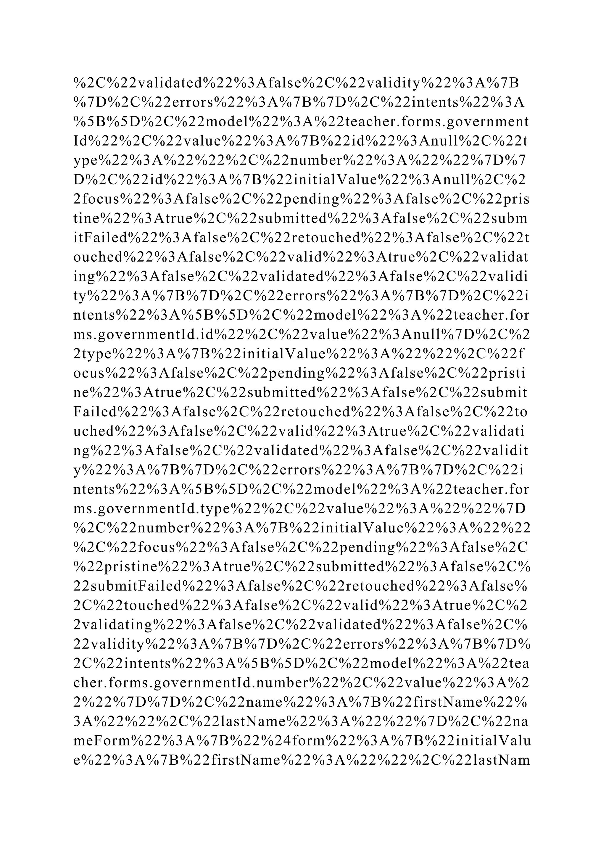 %2C%22validated%22%3Afalse%2C%22validity%22%3A%7B
%7D%2C%22errors%22%3A%7B%7D%2C%22intents%22%3A
%5B%5D%2C%22model%22%3A%22teacher.forms.government
Id%22%2C%22value%22%3A%7B%22id%22%3Anull%2C%22t
ype%22%3A%22%22%2C%22number%22%3A%22%22%7D%7
D%2C%22id%22%3A%7B%22initialValue%22%3Anull%2C%2
2focus%22%3Afalse%2C%22pending%22%3Afalse%2C%22pris
tine%22%3Atrue%2C%22submitted%22%3Afalse%2C%22subm
itFailed%22%3Afalse%2C%22retouched%22%3Afalse%2C%22t
ouched%22%3Afalse%2C%22valid%22%3Atrue%2C%22validat
ing%22%3Afalse%2C%22validated%22%3Afalse%2C%22validi
ty%22%3A%7B%7D%2C%22errors%22%3A%7B%7D%2C%22i
ntents%22%3A%5B%5D%2C%22model%22%3A%22teacher.for
ms.governmentId.id%22%2C%22value%22%3Anull%7D%2C%2
2type%22%3A%7B%22initialValue%22%3A%22%22%2C%22f
ocus%22%3Afalse%2C%22pending%22%3Afalse%2C%22pristi
ne%22%3Atrue%2C%22submitted%22%3Afalse%2C%22submit
Failed%22%3Afalse%2C%22retouched%22%3Afalse%2C%22to
uched%22%3Afalse%2C%22valid%22%3Atrue%2C%22validati
ng%22%3Afalse%2C%22validated%22%3Afalse%2C%22validit
y%22%3A%7B%7D%2C%22errors%22%3A%7B%7D%2C%22i
ntents%22%3A%5B%5D%2C%22model%22%3A%22teacher.for
ms.governmentId.type%22%2C%22value%22%3A%22%22%7D
%2C%22number%22%3A%7B%22initialValue%22%3A%22%22
%2C%22focus%22%3Afalse%2C%22pending%22%3Afalse%2C
%22pristine%22%3Atrue%2C%22submitted%22%3Afalse%2C%
22submitFailed%22%3Afalse%2C%22retouched%22%3Afalse%
2C%22touched%22%3Afalse%2C%22valid%22%3Atrue%2C%2
2validating%22%3Afalse%2C%22validated%22%3Afalse%2C%
22validity%22%3A%7B%7D%2C%22errors%22%3A%7B%7D%
2C%22intents%22%3A%5B%5D%2C%22model%22%3A%22tea
cher.forms.governmentId.number%22%2C%22value%22%3A%2
2%22%7D%7D%2C%22name%22%3A%7B%22firstName%22%
3A%22%22%2C%22lastName%22%3A%22%22%7D%2C%22na
meForm%22%3A%7B%22%24form%22%3A%7B%22initialValu
e%22%3A%7B%22firstName%22%3A%22%22%2C%22lastNam
 