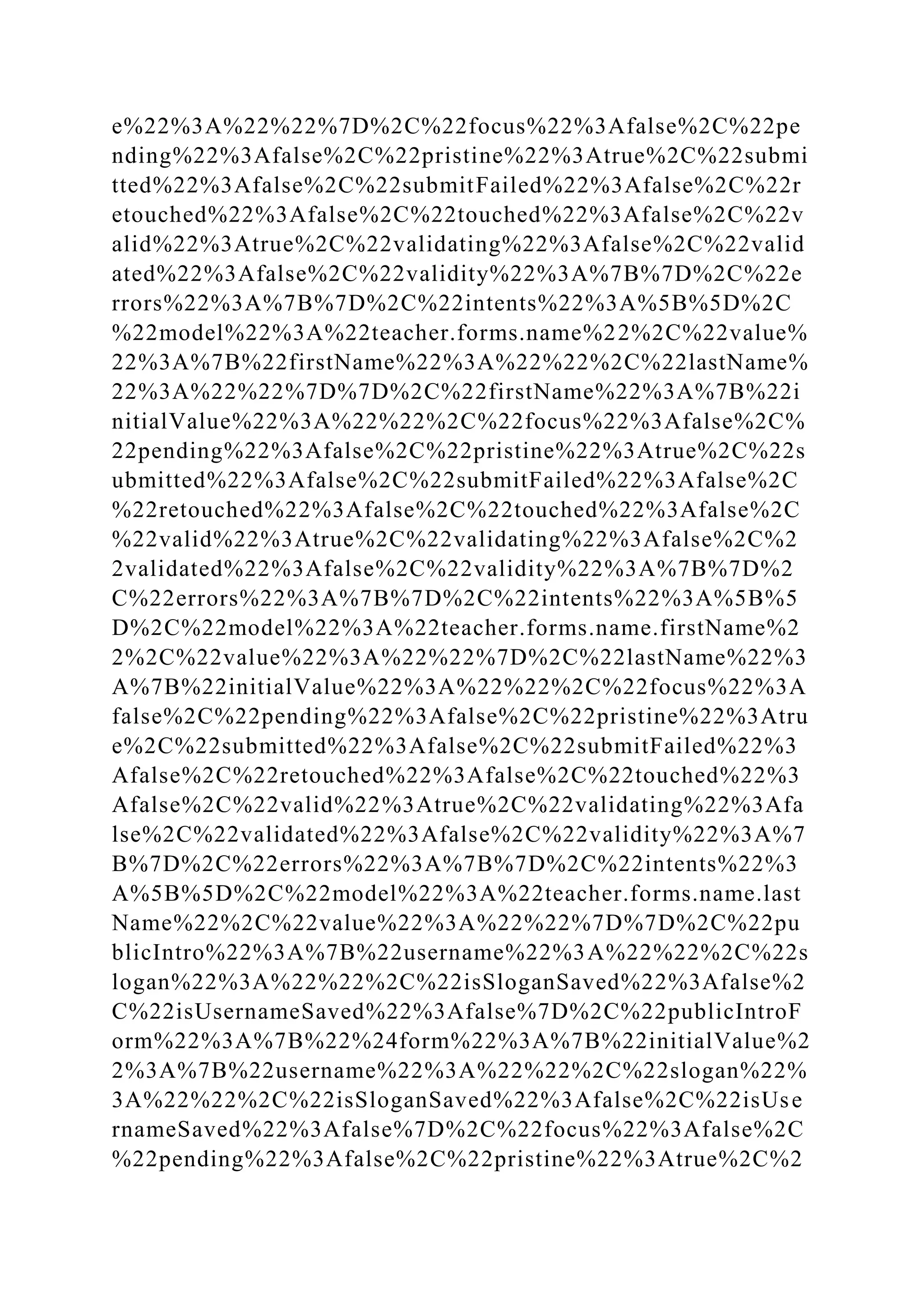 e%22%3A%22%22%7D%2C%22focus%22%3Afalse%2C%22pe
nding%22%3Afalse%2C%22pristine%22%3Atrue%2C%22submi
tted%22%3Afalse%2C%22submitFailed%22%3Afalse%2C%22r
etouched%22%3Afalse%2C%22touched%22%3Afalse%2C%22v
alid%22%3Atrue%2C%22validating%22%3Afalse%2C%22valid
ated%22%3Afalse%2C%22validity%22%3A%7B%7D%2C%22e
rrors%22%3A%7B%7D%2C%22intents%22%3A%5B%5D%2C
%22model%22%3A%22teacher.forms.name%22%2C%22value%
22%3A%7B%22firstName%22%3A%22%22%2C%22lastName%
22%3A%22%22%7D%7D%2C%22firstName%22%3A%7B%22i
nitialValue%22%3A%22%22%2C%22focus%22%3Afalse%2C%
22pending%22%3Afalse%2C%22pristine%22%3Atrue%2C%22s
ubmitted%22%3Afalse%2C%22submitFailed%22%3Afalse%2C
%22retouched%22%3Afalse%2C%22touched%22%3Afalse%2C
%22valid%22%3Atrue%2C%22validating%22%3Afalse%2C%2
2validated%22%3Afalse%2C%22validity%22%3A%7B%7D%2
C%22errors%22%3A%7B%7D%2C%22intents%22%3A%5B%5
D%2C%22model%22%3A%22teacher.forms.name.firstName%2
2%2C%22value%22%3A%22%22%7D%2C%22lastName%22%3
A%7B%22initialValue%22%3A%22%22%2C%22focus%22%3A
false%2C%22pending%22%3Afalse%2C%22pristine%22%3Atru
e%2C%22submitted%22%3Afalse%2C%22submitFailed%22%3
Afalse%2C%22retouched%22%3Afalse%2C%22touched%22%3
Afalse%2C%22valid%22%3Atrue%2C%22validating%22%3Afa
lse%2C%22validated%22%3Afalse%2C%22validity%22%3A%7
B%7D%2C%22errors%22%3A%7B%7D%2C%22intents%22%3
A%5B%5D%2C%22model%22%3A%22teacher.forms.name.last
Name%22%2C%22value%22%3A%22%22%7D%7D%2C%22pu
blicIntro%22%3A%7B%22username%22%3A%22%22%2C%22s
logan%22%3A%22%22%2C%22isSloganSaved%22%3Afalse%2
C%22isUsernameSaved%22%3Afalse%7D%2C%22publicIntroF
orm%22%3A%7B%22%24form%22%3A%7B%22initialValue%2
2%3A%7B%22username%22%3A%22%22%2C%22slogan%22%
3A%22%22%2C%22isSloganSaved%22%3Afalse%2C%22isUse
rnameSaved%22%3Afalse%7D%2C%22focus%22%3Afalse%2C
%22pending%22%3Afalse%2C%22pristine%22%3Atrue%2C%2
 