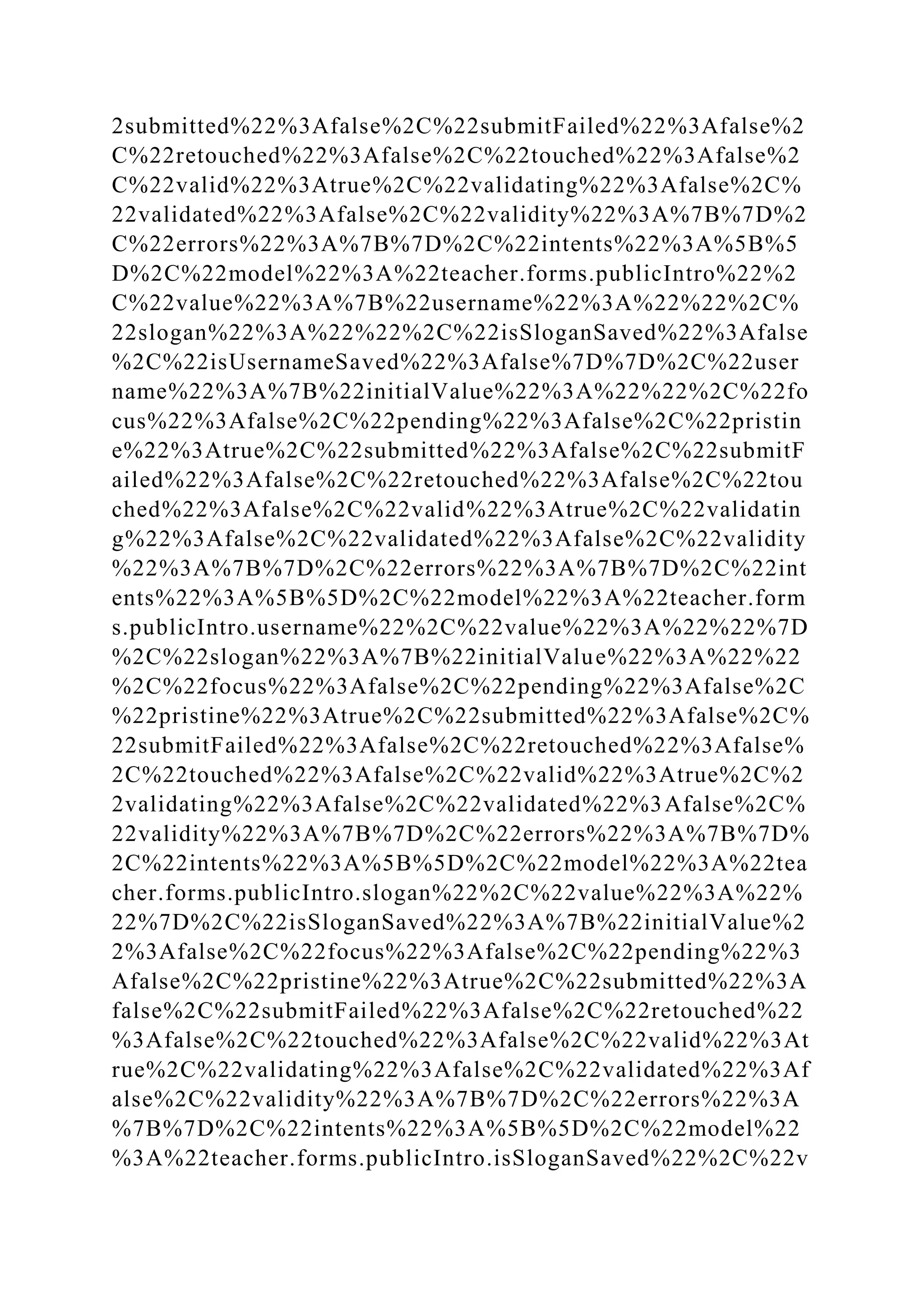 2submitted%22%3Afalse%2C%22submitFailed%22%3Afalse%2
C%22retouched%22%3Afalse%2C%22touched%22%3Afalse%2
C%22valid%22%3Atrue%2C%22validating%22%3Afalse%2C%
22validated%22%3Afalse%2C%22validity%22%3A%7B%7D%2
C%22errors%22%3A%7B%7D%2C%22intents%22%3A%5B%5
D%2C%22model%22%3A%22teacher.forms.publicIntro%22%2
C%22value%22%3A%7B%22username%22%3A%22%22%2C%
22slogan%22%3A%22%22%2C%22isSloganSaved%22%3Afalse
%2C%22isUsernameSaved%22%3Afalse%7D%7D%2C%22user
name%22%3A%7B%22initialValue%22%3A%22%22%2C%22fo
cus%22%3Afalse%2C%22pending%22%3Afalse%2C%22pristin
e%22%3Atrue%2C%22submitted%22%3Afalse%2C%22submitF
ailed%22%3Afalse%2C%22retouched%22%3Afalse%2C%22tou
ched%22%3Afalse%2C%22valid%22%3Atrue%2C%22validatin
g%22%3Afalse%2C%22validated%22%3Afalse%2C%22validity
%22%3A%7B%7D%2C%22errors%22%3A%7B%7D%2C%22int
ents%22%3A%5B%5D%2C%22model%22%3A%22teacher.form
s.publicIntro.username%22%2C%22value%22%3A%22%22%7D
%2C%22slogan%22%3A%7B%22initialValue%22%3A%22%22
%2C%22focus%22%3Afalse%2C%22pending%22%3Afalse%2C
%22pristine%22%3Atrue%2C%22submitted%22%3Afalse%2C%
22submitFailed%22%3Afalse%2C%22retouched%22%3Afalse%
2C%22touched%22%3Afalse%2C%22valid%22%3Atrue%2C%2
2validating%22%3Afalse%2C%22validated%22%3Afalse%2C%
22validity%22%3A%7B%7D%2C%22errors%22%3A%7B%7D%
2C%22intents%22%3A%5B%5D%2C%22model%22%3A%22tea
cher.forms.publicIntro.slogan%22%2C%22value%22%3A%22%
22%7D%2C%22isSloganSaved%22%3A%7B%22initialValue%2
2%3Afalse%2C%22focus%22%3Afalse%2C%22pending%22%3
Afalse%2C%22pristine%22%3Atrue%2C%22submitted%22%3A
false%2C%22submitFailed%22%3Afalse%2C%22retouched%22
%3Afalse%2C%22touched%22%3Afalse%2C%22valid%22%3At
rue%2C%22validating%22%3Afalse%2C%22validated%22%3Af
alse%2C%22validity%22%3A%7B%7D%2C%22errors%22%3A
%7B%7D%2C%22intents%22%3A%5B%5D%2C%22model%22
%3A%22teacher.forms.publicIntro.isSloganSaved%22%2C%22v
 