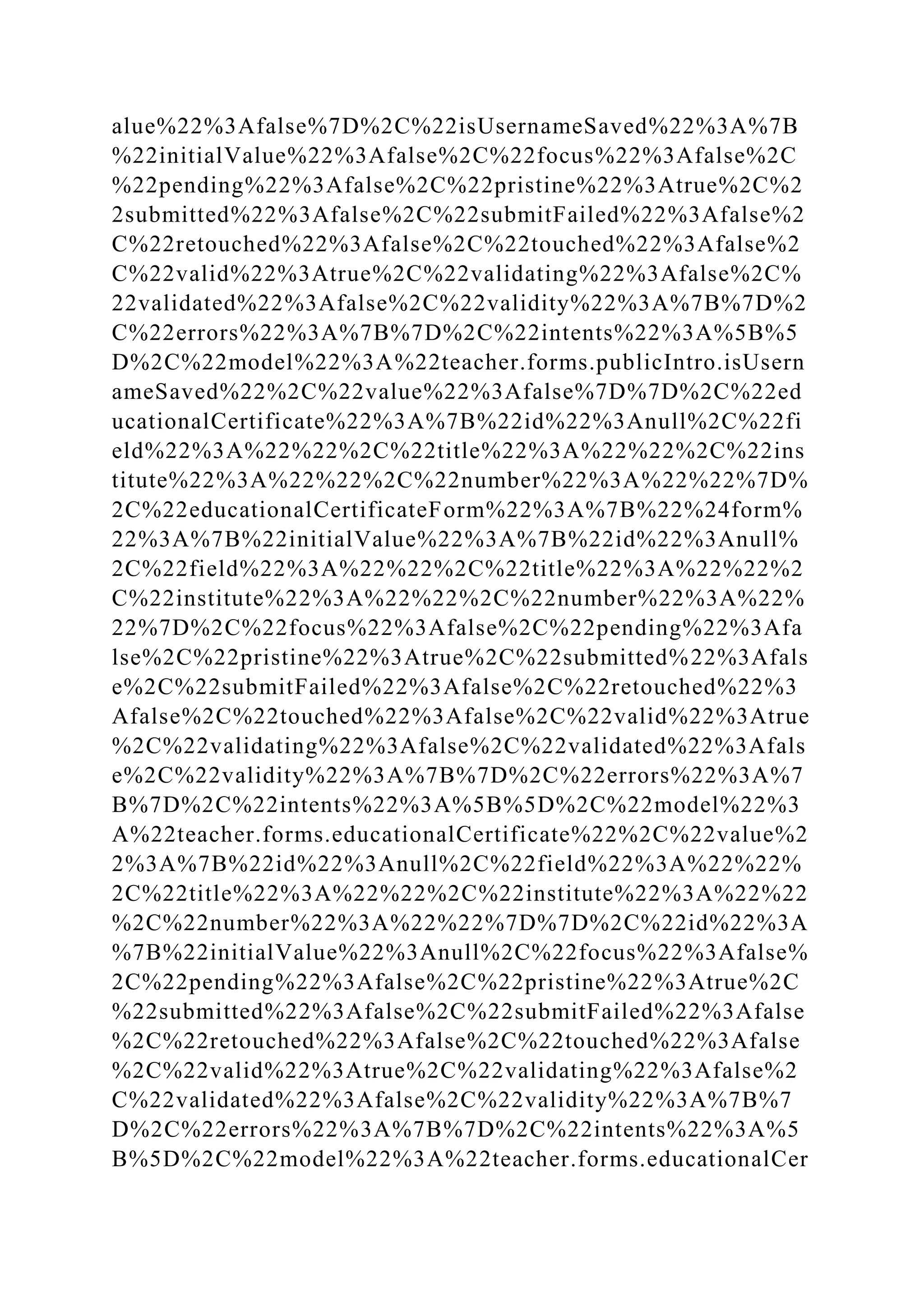 alue%22%3Afalse%7D%2C%22isUsernameSaved%22%3A%7B
%22initialValue%22%3Afalse%2C%22focus%22%3Afalse%2C
%22pending%22%3Afalse%2C%22pristine%22%3Atrue%2C%2
2submitted%22%3Afalse%2C%22submitFailed%22%3Afalse%2
C%22retouched%22%3Afalse%2C%22touched%22%3Afalse%2
C%22valid%22%3Atrue%2C%22validating%22%3Afalse%2C%
22validated%22%3Afalse%2C%22validity%22%3A%7B%7D%2
C%22errors%22%3A%7B%7D%2C%22intents%22%3A%5B%5
D%2C%22model%22%3A%22teacher.forms.publicIntro.isUsern
ameSaved%22%2C%22value%22%3Afalse%7D%7D%2C%22ed
ucationalCertificate%22%3A%7B%22id%22%3Anull%2C%22fi
eld%22%3A%22%22%2C%22title%22%3A%22%22%2C%22ins
titute%22%3A%22%22%2C%22number%22%3A%22%22%7D%
2C%22educationalCertificateForm%22%3A%7B%22%24form%
22%3A%7B%22initialValue%22%3A%7B%22id%22%3Anull%
2C%22field%22%3A%22%22%2C%22title%22%3A%22%22%2
C%22institute%22%3A%22%22%2C%22number%22%3A%22%
22%7D%2C%22focus%22%3Afalse%2C%22pending%22%3Afa
lse%2C%22pristine%22%3Atrue%2C%22submitted%22%3Afals
e%2C%22submitFailed%22%3Afalse%2C%22retouched%22%3
Afalse%2C%22touched%22%3Afalse%2C%22valid%22%3Atrue
%2C%22validating%22%3Afalse%2C%22validated%22%3Afals
e%2C%22validity%22%3A%7B%7D%2C%22errors%22%3A%7
B%7D%2C%22intents%22%3A%5B%5D%2C%22model%22%3
A%22teacher.forms.educationalCertificate%22%2C%22value%2
2%3A%7B%22id%22%3Anull%2C%22field%22%3A%22%22%
2C%22title%22%3A%22%22%2C%22institute%22%3A%22%22
%2C%22number%22%3A%22%22%7D%7D%2C%22id%22%3A
%7B%22initialValue%22%3Anull%2C%22focus%22%3Afalse%
2C%22pending%22%3Afalse%2C%22pristine%22%3Atrue%2C
%22submitted%22%3Afalse%2C%22submitFailed%22%3Afalse
%2C%22retouched%22%3Afalse%2C%22touched%22%3Afalse
%2C%22valid%22%3Atrue%2C%22validating%22%3Afalse%2
C%22validated%22%3Afalse%2C%22validity%22%3A%7B%7
D%2C%22errors%22%3A%7B%7D%2C%22intents%22%3A%5
B%5D%2C%22model%22%3A%22teacher.forms.educationalCer
 
