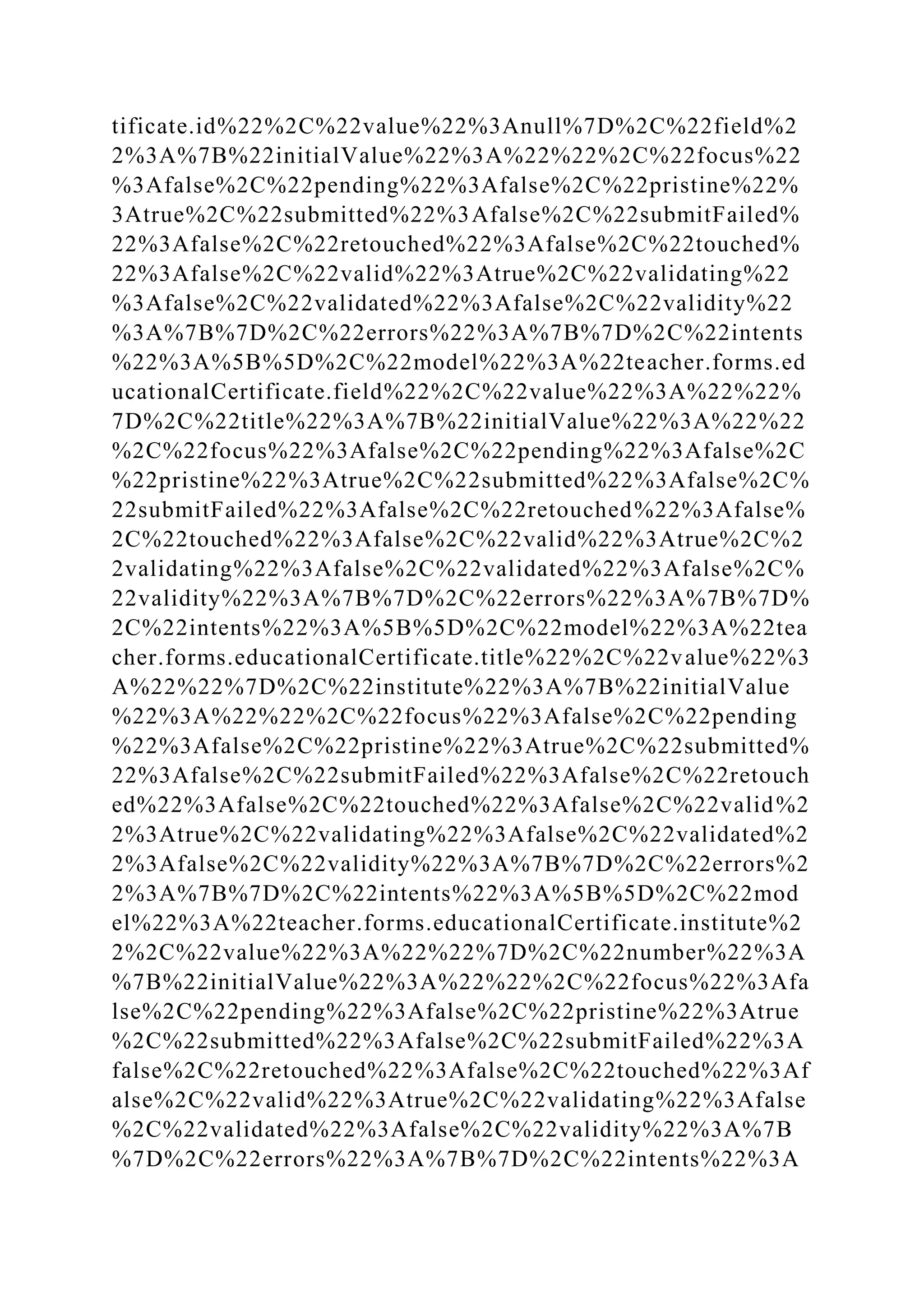 tificate.id%22%2C%22value%22%3Anull%7D%2C%22field%2
2%3A%7B%22initialValue%22%3A%22%22%2C%22focus%22
%3Afalse%2C%22pending%22%3Afalse%2C%22pristine%22%
3Atrue%2C%22submitted%22%3Afalse%2C%22submitFailed%
22%3Afalse%2C%22retouched%22%3Afalse%2C%22touched%
22%3Afalse%2C%22valid%22%3Atrue%2C%22validating%22
%3Afalse%2C%22validated%22%3Afalse%2C%22validity%22
%3A%7B%7D%2C%22errors%22%3A%7B%7D%2C%22intents
%22%3A%5B%5D%2C%22model%22%3A%22teacher.forms.ed
ucationalCertificate.field%22%2C%22value%22%3A%22%22%
7D%2C%22title%22%3A%7B%22initialValue%22%3A%22%22
%2C%22focus%22%3Afalse%2C%22pending%22%3Afalse%2C
%22pristine%22%3Atrue%2C%22submitted%22%3Afalse%2C%
22submitFailed%22%3Afalse%2C%22retouched%22%3Afalse%
2C%22touched%22%3Afalse%2C%22valid%22%3Atrue%2C%2
2validating%22%3Afalse%2C%22validated%22%3Afalse%2C%
22validity%22%3A%7B%7D%2C%22errors%22%3A%7B%7D%
2C%22intents%22%3A%5B%5D%2C%22model%22%3A%22tea
cher.forms.educationalCertificate.title%22%2C%22value%22%3
A%22%22%7D%2C%22institute%22%3A%7B%22initialValue
%22%3A%22%22%2C%22focus%22%3Afalse%2C%22pending
%22%3Afalse%2C%22pristine%22%3Atrue%2C%22submitted%
22%3Afalse%2C%22submitFailed%22%3Afalse%2C%22retouch
ed%22%3Afalse%2C%22touched%22%3Afalse%2C%22valid%2
2%3Atrue%2C%22validating%22%3Afalse%2C%22validated%2
2%3Afalse%2C%22validity%22%3A%7B%7D%2C%22errors%2
2%3A%7B%7D%2C%22intents%22%3A%5B%5D%2C%22mod
el%22%3A%22teacher.forms.educationalCertificate.institute%2
2%2C%22value%22%3A%22%22%7D%2C%22number%22%3A
%7B%22initialValue%22%3A%22%22%2C%22focus%22%3Afa
lse%2C%22pending%22%3Afalse%2C%22pristine%22%3Atrue
%2C%22submitted%22%3Afalse%2C%22submitFailed%22%3A
false%2C%22retouched%22%3Afalse%2C%22touched%22%3Af
alse%2C%22valid%22%3Atrue%2C%22validating%22%3Afalse
%2C%22validated%22%3Afalse%2C%22validity%22%3A%7B
%7D%2C%22errors%22%3A%7B%7D%2C%22intents%22%3A
 