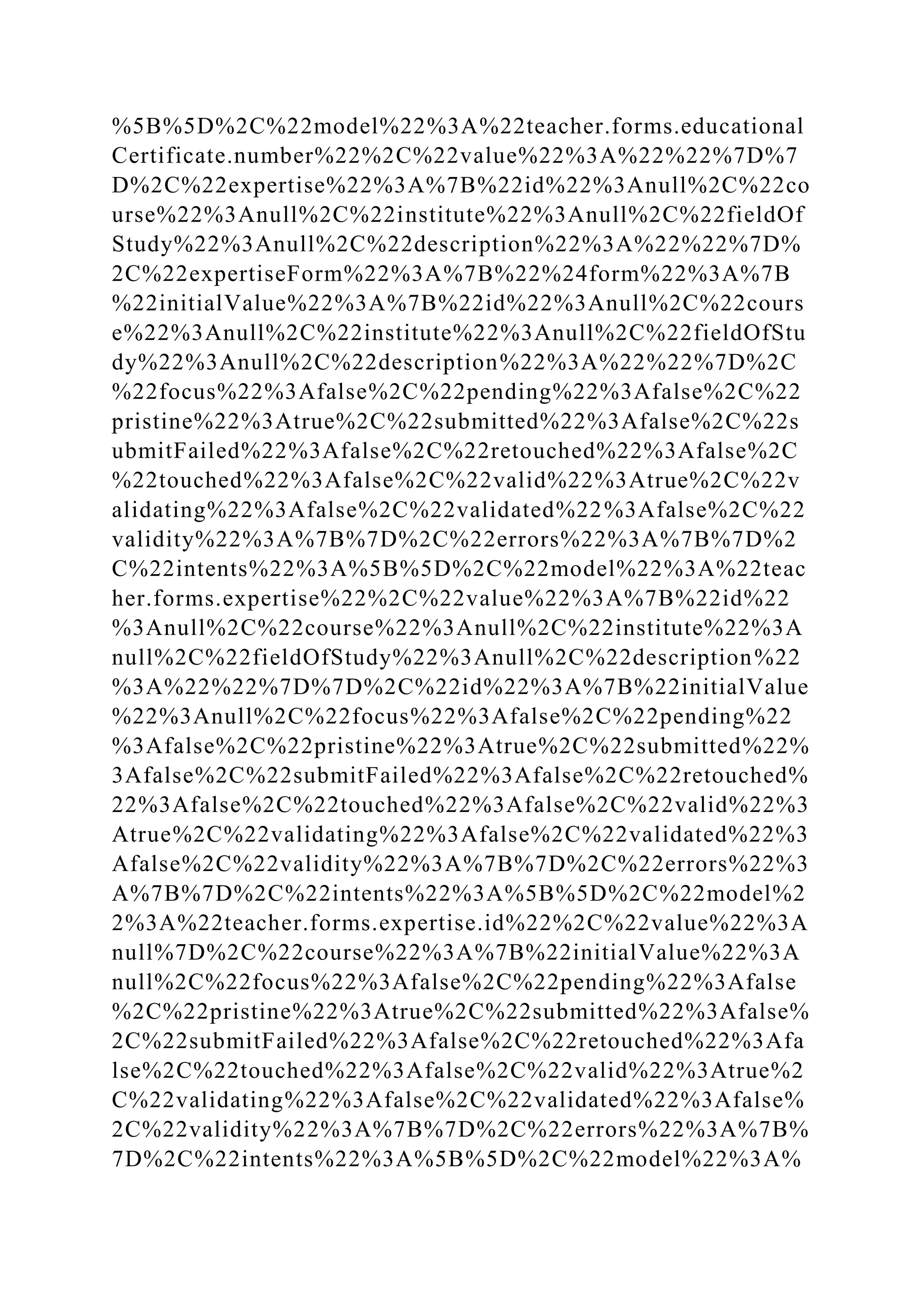 %5B%5D%2C%22model%22%3A%22teacher.forms.educational
Certificate.number%22%2C%22value%22%3A%22%22%7D%7
D%2C%22expertise%22%3A%7B%22id%22%3Anull%2C%22co
urse%22%3Anull%2C%22institute%22%3Anull%2C%22fieldOf
Study%22%3Anull%2C%22description%22%3A%22%22%7D%
2C%22expertiseForm%22%3A%7B%22%24form%22%3A%7B
%22initialValue%22%3A%7B%22id%22%3Anull%2C%22cours
e%22%3Anull%2C%22institute%22%3Anull%2C%22fieldOfStu
dy%22%3Anull%2C%22description%22%3A%22%22%7D%2C
%22focus%22%3Afalse%2C%22pending%22%3Afalse%2C%22
pristine%22%3Atrue%2C%22submitted%22%3Afalse%2C%22s
ubmitFailed%22%3Afalse%2C%22retouched%22%3Afalse%2C
%22touched%22%3Afalse%2C%22valid%22%3Atrue%2C%22v
alidating%22%3Afalse%2C%22validated%22%3Afalse%2C%22
validity%22%3A%7B%7D%2C%22errors%22%3A%7B%7D%2
C%22intents%22%3A%5B%5D%2C%22model%22%3A%22teac
her.forms.expertise%22%2C%22value%22%3A%7B%22id%22
%3Anull%2C%22course%22%3Anull%2C%22institute%22%3A
null%2C%22fieldOfStudy%22%3Anull%2C%22description%22
%3A%22%22%7D%7D%2C%22id%22%3A%7B%22initialValue
%22%3Anull%2C%22focus%22%3Afalse%2C%22pending%22
%3Afalse%2C%22pristine%22%3Atrue%2C%22submitted%22%
3Afalse%2C%22submitFailed%22%3Afalse%2C%22retouched%
22%3Afalse%2C%22touched%22%3Afalse%2C%22valid%22%3
Atrue%2C%22validating%22%3Afalse%2C%22validated%22%3
Afalse%2C%22validity%22%3A%7B%7D%2C%22errors%22%3
A%7B%7D%2C%22intents%22%3A%5B%5D%2C%22model%2
2%3A%22teacher.forms.expertise.id%22%2C%22value%22%3A
null%7D%2C%22course%22%3A%7B%22initialValue%22%3A
null%2C%22focus%22%3Afalse%2C%22pending%22%3Afalse
%2C%22pristine%22%3Atrue%2C%22submitted%22%3Afalse%
2C%22submitFailed%22%3Afalse%2C%22retouched%22%3Afa
lse%2C%22touched%22%3Afalse%2C%22valid%22%3Atrue%2
C%22validating%22%3Afalse%2C%22validated%22%3Afalse%
2C%22validity%22%3A%7B%7D%2C%22errors%22%3A%7B%
7D%2C%22intents%22%3A%5B%5D%2C%22model%22%3A%
 