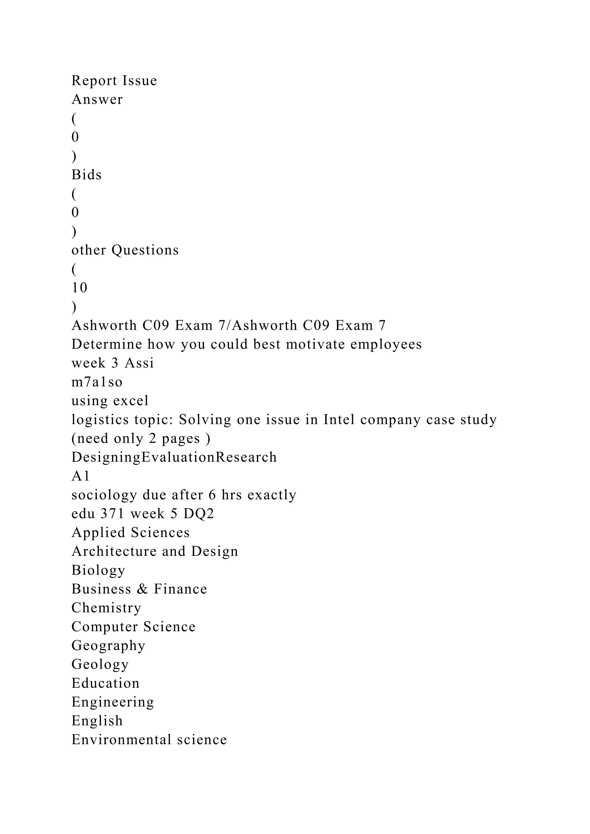 Report Issue
Answer
(
0
)
Bids
(
0
)
other Questions
(
10
)
Ashworth C09 Exam 7/Ashworth C09 Exam 7
Determine how you could best motivate employees
week 3 Assi
m7a1so
using excel
logistics topic: Solving one issue in Intel company case study
(need only 2 pages )
DesigningEvaluationResearch
A1
sociology due after 6 hrs exactly
edu 371 week 5 DQ2
Applied Sciences
Architecture and Design
Biology
Business & Finance
Chemistry
Computer Science
Geography
Geology
Education
Engineering
English
Environmental science
 