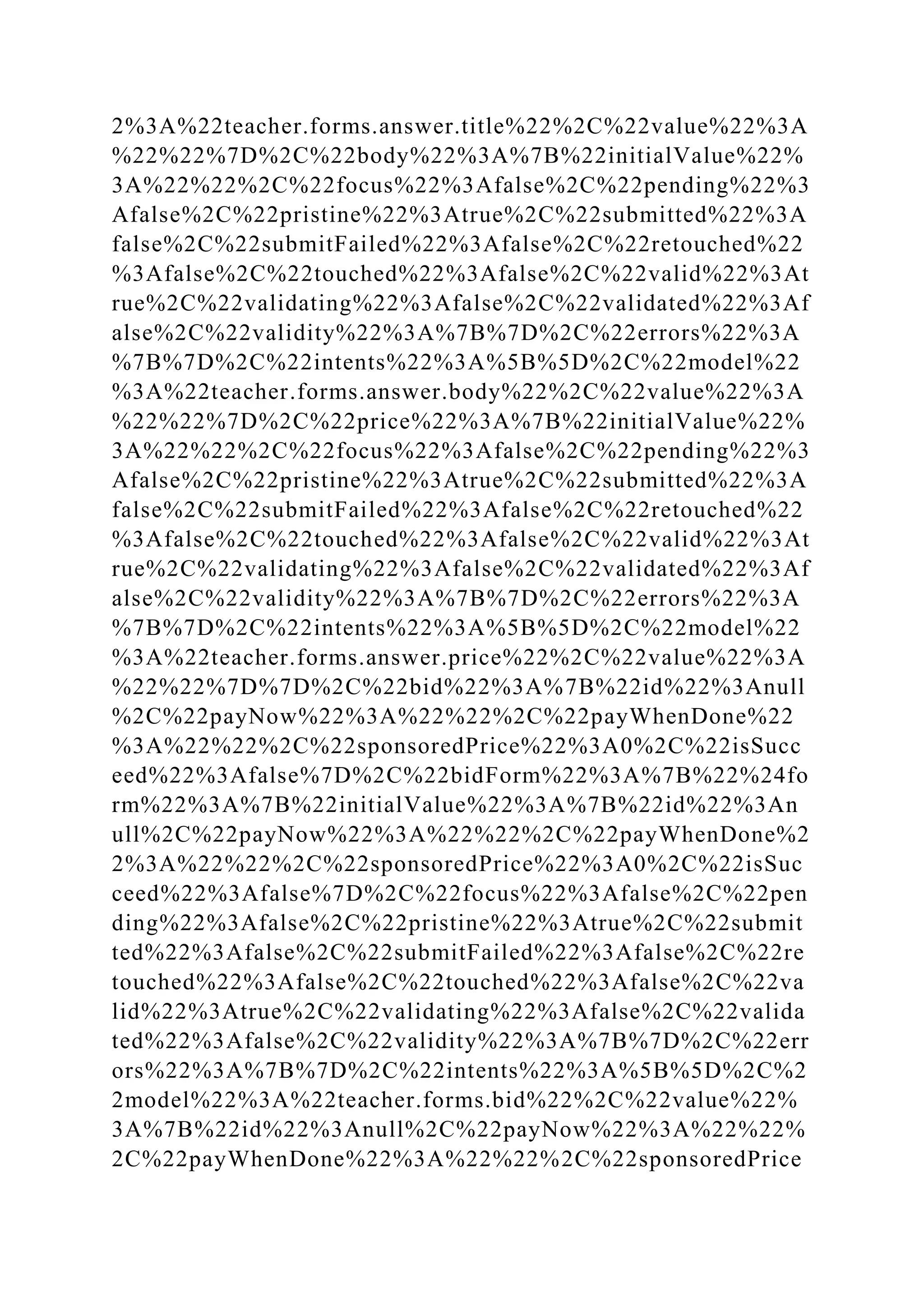 2%3A%22teacher.forms.answer.title%22%2C%22value%22%3A
%22%22%7D%2C%22body%22%3A%7B%22initialValue%22%
3A%22%22%2C%22focus%22%3Afalse%2C%22pending%22%3
Afalse%2C%22pristine%22%3Atrue%2C%22submitted%22%3A
false%2C%22submitFailed%22%3Afalse%2C%22retouched%22
%3Afalse%2C%22touched%22%3Afalse%2C%22valid%22%3At
rue%2C%22validating%22%3Afalse%2C%22validated%22%3Af
alse%2C%22validity%22%3A%7B%7D%2C%22errors%22%3A
%7B%7D%2C%22intents%22%3A%5B%5D%2C%22model%22
%3A%22teacher.forms.answer.body%22%2C%22value%22%3A
%22%22%7D%2C%22price%22%3A%7B%22initialValue%22%
3A%22%22%2C%22focus%22%3Afalse%2C%22pending%22%3
Afalse%2C%22pristine%22%3Atrue%2C%22submitted%22%3A
false%2C%22submitFailed%22%3Afalse%2C%22retouched%22
%3Afalse%2C%22touched%22%3Afalse%2C%22valid%22%3At
rue%2C%22validating%22%3Afalse%2C%22validated%22%3Af
alse%2C%22validity%22%3A%7B%7D%2C%22errors%22%3A
%7B%7D%2C%22intents%22%3A%5B%5D%2C%22model%22
%3A%22teacher.forms.answer.price%22%2C%22value%22%3A
%22%22%7D%7D%2C%22bid%22%3A%7B%22id%22%3Anull
%2C%22payNow%22%3A%22%22%2C%22payWhenDone%22
%3A%22%22%2C%22sponsoredPrice%22%3A0%2C%22isSucc
eed%22%3Afalse%7D%2C%22bidForm%22%3A%7B%22%24fo
rm%22%3A%7B%22initialValue%22%3A%7B%22id%22%3An
ull%2C%22payNow%22%3A%22%22%2C%22payWhenDone%2
2%3A%22%22%2C%22sponsoredPrice%22%3A0%2C%22isSuc
ceed%22%3Afalse%7D%2C%22focus%22%3Afalse%2C%22pen
ding%22%3Afalse%2C%22pristine%22%3Atrue%2C%22submit
ted%22%3Afalse%2C%22submitFailed%22%3Afalse%2C%22re
touched%22%3Afalse%2C%22touched%22%3Afalse%2C%22va
lid%22%3Atrue%2C%22validating%22%3Afalse%2C%22valida
ted%22%3Afalse%2C%22validity%22%3A%7B%7D%2C%22err
ors%22%3A%7B%7D%2C%22intents%22%3A%5B%5D%2C%2
2model%22%3A%22teacher.forms.bid%22%2C%22value%22%
3A%7B%22id%22%3Anull%2C%22payNow%22%3A%22%22%
2C%22payWhenDone%22%3A%22%22%2C%22sponsoredPrice
 